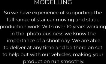 MODELLING So we have experience of supporting the  full range of star car moving and static  production work. With over 10 years working in the  photo business we know the  importance of a shoot day. We are able  to deliver at any time and be there on set  to help out with our vehicles, making your  production run smoothly.
