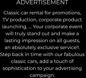 ADVERTISEMENT Classic car rental for promotions, TV production, corporate product launching, … Your corporate event  will truly stand out and make a  lasting impression on all guests,  an absolutely exclusive service!!.  Step back in time with our fabulous  classic cars, add a touch of  sophistication to your advertising  campaign.